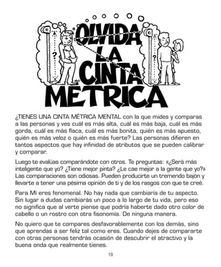 19
¿TIENES UNA CINTA MÉTRICA MENTAL con la que mides y comparas
a las personas y ves cuál es más alta, cuál es más baja, cuál es más
gorda, cuál es más flaca, cuál es más bonita, quién es más apuesto,
quién es más veloz o quién es más fuerte? Las personas difieren en
tantos aspectos que hay infinidad de atributos que se pueden calibrar
y comparar.
Luego te evalúas comparándote con otros. Te preguntas: «¿Será más
inteligente que yo? ¿Tiene mejor pinta? ¿Le cae mejor a la gente que yo?»
Las comparaciones son odiosas. Pueden producirte un tremendo bajón y
llevarte a tener una pésima opinión de ti y de los rasgos con que te creé.
Para Mí eres fenomenal. No hay nada que cambiaría de tu aspecto.
Sin lugar a dudas cambiarás un poco a lo largo de tu vida, pero eso
no significa que al verte piense que podría haberte dado otro color de
cabello o un rostro con otra fisonomía. De ninguna manera.
No quiero que te compares desfavorablemente con los demás, sino
que aprendas a ser feliz tal como eres. Cuando dejes de compararte
con otras personas tendrás ocasión de descubrir el atractivo y la
buena onda que realmente tienes.
 