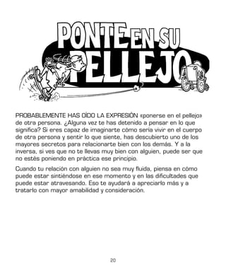 20
PROBABLEMENTE HAS OÍDO LA EXPRESIÓN «ponerse en el pellejo»
de otra persona. ¿Alguna vez te has detenido a pensar en lo que
significa? Si eres capaz de imaginarte cómo sería vivir en el cuerpo
de otra persona y sentir lo que siente, has descubierto uno de los
mayores secretos para relacionarte bien con los demás. Y a la
inversa, si ves que no te llevas muy bien con alguien, puede ser que
no estés poniendo en práctica ese principio.
Cuando tu relación con alguien no sea muy fluida, piensa en cómo
puede estar sintiéndose en ese momento y en las dificultades que
puede estar atravesando. Eso te ayudará a apreciarlo más y a
tratarlo con mayor amabilidad y consideración.
 