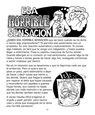 21
¿SABES ESA HORRIBLE SENSACIÓN que se tiene cuando se ha dicho
o hecho algo improcedente? Yo permito ese sentimiento con un
propósito. Es una reacción automática y subconsciente. Si comes
algo indebido, es fácil que te venga una indigestión, y hasta puedes
llegar a enfermarte. Pues tu espíritu reacciona de forma similar.
Cuando albergas en tu corazón un mal sentimiento, cuando algo te da
rabia y haces o tienes ganas de hacer algo feo, enseguida comienzas
a sentir malestar por dentro.
No es mi intención que te desanimes o que te deprimas cada vez que
la embarras. Pero sí quiero que te
pese un poco, para estimularte a dejar
de hacer y decir cosas que hieren a
los demás. Quiero que hagas lo posible
por reparar el daño que hayas causado
y reconciliarte con aquellos a quienes
hayas herido, aun cuando no hayas
obrado con mala intención o te parezca
que los demás también tienen culpa.
A veces resulta difícil tragarse el
orgullo y pedir perdón, pero hazme
caso y verás que enseguida se te alivia
esa horrible sensación.
 