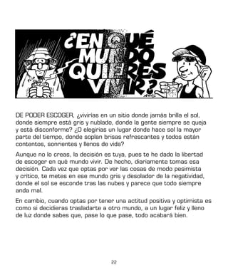 22
DE PODER ESCOGER, ¿vivirías en un sitio donde jamás brilla el sol,
donde siempre está gris y nublado, donde la gente siempre se queja
y está disconforme? ¿O elegirías un lugar donde hace sol la mayor
parte del tiempo, donde soplan brisas refrescantes y todos están
contentos, sonrientes y llenos de vida?
Aunque no lo creas, la decisión es tuya, pues te he dado la libertad
de escoger en qué mundo vivir. De hecho, diariamente tomas esa
decisión. Cada vez que optas por ver las cosas de modo pesimista
y crítico, te metes en ese mundo gris y desolador de la negatividad,
donde el sol se esconde tras las nubes y parece que todo siempre
anda mal.
En cambio, cuando optas por tener una actitud positiva y optimista es
como si decidieras trasladarte a otro mundo, a un lugar feliz y lleno
de luz donde sabes que, pase lo que pase, todo acabará bien.
 