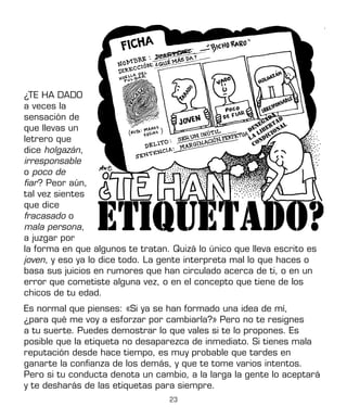 23
¿TE HA DADO
a veces la
sensación de
que llevas un
letrero que
dice holgazán,
irresponsable
o poco de
fiar? Peor aún,
tal vez sientes
que dice
fracasado o
mala persona,
a juzgar por
la forma en que algunos te tratan. Quizá lo único que lleva escrito es
joven, y eso ya lo dice todo. La gente interpreta mal lo que haces o
basa sus juicios en rumores que han circulado acerca de ti, o en un
error que cometiste alguna vez, o en el concepto que tiene de los
chicos de tu edad.
Es normal que pienses: «Si ya se han formado una idea de mí,
¿para qué me voy a esforzar por cambiarla?» Pero no te resignes
a tu suerte. Puedes demostrar lo que vales si te lo propones. Es
posible que la etiqueta no desaparezca de inmediato. Si tienes mala
reputación desde hace tiempo, es muy probable que tardes en
ganarte la confianza de los demás, y que te tome varios intentos.
Pero si tu conducta denota un cambio, a la larga la gente lo aceptará
y te desharás de las etiquetas para siempre.
 