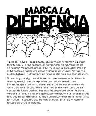 24
¿QUIERES ROMPER ESQUEMAS? ¿Quieres ser diferente? ¿Quieres
dejar huella? ¿Te has cansado de cumplir con las expectativas de
los demás? Me parece genial. A Mí me gusta la diversidad. Por eso
en Mi creación no hay dos cosas exactamente iguales. No hay dos
huellas digitales, ni dos copos de nieve, ni dos ojos que sean idénticos.
Sin embargo, te digo que si de verdad quieres marcar la diferencia
tienes que elegir vías de expresión que tengan sentido. Las
diferencias que cuentan no tienen nada que ver con tu manera de
vestir o de llevar el pelo. Hace falta mucho más valor para pensar
o actuar de forma distinta. Lee algunas cosas que dije en la Biblia
—echa una mirada a los Evangelios, por ejemplo— y te harás una idea
de lo que es ser diferente. Yo voy a contracorriente de la mayor parte
del mundo. Te aseguro que es mucho mejor. Si tomas Mi camino,
destacarás entre la multitud.
 
