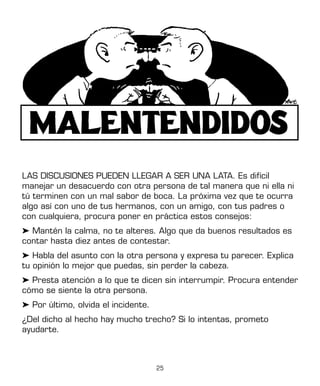 25
LAS DISCUSIONES PUEDEN LLEGAR A SER UNA LATA. Es difícil
manejar un desacuerdo con otra persona de tal manera que ni ella ni
tú terminen con un mal sabor de boca. La próxima vez que te ocurra
algo así con uno de tus hermanos, con un amigo, con tus padres o
con cualquiera, procura poner en práctica estos consejos:
➤ Mantén la calma, no te alteres. Algo que da buenos resultados es
contar hasta diez antes de contestar.
➤ Habla del asunto con la otra persona y expresa tu parecer. Explica
tu opinión lo mejor que puedas, sin perder la cabeza.
➤ Presta atención a lo que te dicen sin interrumpir. Procura entender
cómo se siente la otra persona.
➤ Por último, olvida el incidente.
¿Del dicho al hecho hay mucho trecho? Si lo intentas, prometo
ayudarte.
 