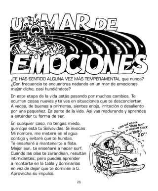 26
¿TE HAS SENTIDO ALGUNA VEZ MÁS TEMPERAMENTAL que nunca?
¿Con frecuencia te encuentras nadando en un mar de emociones,
mejor dicho, casi hundiéndote?
En esta etapa de la vida estás pasando por muchos cambios. Te
ocurren cosas nuevas y te ves en situaciones que te desconciertan.
A veces, de buenas a primeras, sientes enojo, irritación o desaliento
por una pequeñez. Es parte de la vida. Así vas madurando y aprendes
a entender tu forma de ser.
En cualquier caso, no tengas miedo,
que aquí está tu Salvavidas. Si invocas
Mi nombre, me meteré en el agua
contigo y evitaré que te hundas.
Te enseñaré a mantenerte a flote.
Mejor aún, te enseñaré a hacer surf.
Cuando las olas te zarandean, resultan
intimidantes; pero puedes aprender
a montarte en la tabla y dominarlas
en vez de dejar que te dominen a ti.
Aprovecha su impulso.
 
