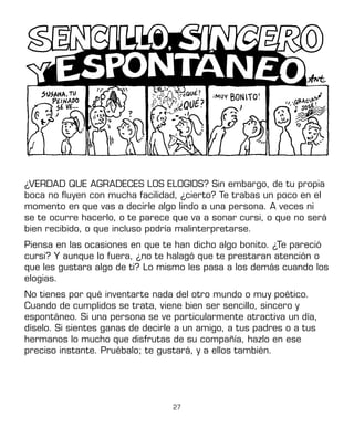 27
¿VERDAD QUE AGRADECES LOS ELOGIOS? Sin embargo, de tu propia
boca no fluyen con mucha facilidad, ¿cierto? Te trabas un poco en el
momento en que vas a decirle algo lindo a una persona. A veces ni
se te ocurre hacerlo, o te parece que va a sonar cursi, o que no será
bien recibido, o que incluso podría malinterpretarse.
Piensa en las ocasiones en que te han dicho algo bonito. ¿Te pareció
cursi? Y aunque lo fuera, ¿no te halagó que te prestaran atención o
que les gustara algo de ti? Lo mismo les pasa a los demás cuando los
elogias.
No tienes por qué inventarte nada del otro mundo o muy poético.
Cuando de cumplidos se trata, viene bien ser sencillo, sincero y
espontáneo. Si una persona se ve particularmente atractiva un día,
díselo. Si sientes ganas de decirle a un amigo, a tus padres o a tus
hermanos lo mucho que disfrutas de su compañía, hazlo en ese
preciso instante. Pruébalo; te gustará, y a ellos también.
 