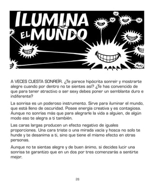 28
A VECES CUESTA SONREÍR. ¿Te parece hipócrita sonreír y mostrarte
alegre cuando por dentro no te sientes así? ¿Te has convencido de
que para tener atractivo o ser sexy debes poner un semblante duro e
indiferente?
La sonrisa es un poderoso instrumento. Sirve para iluminar el mundo,
que está lleno de oscuridad. Posee energía creativa y es contagiosa.
Aunque no sonrías más que para alegrarle la vida a alguien, de algún
modo eso te alegra a ti también.
Las caras largas producen un efecto negativo de iguales
proporciones. Una cara triste o una mirada vacía y hosca no solo te
hunde y te desanima a ti, sino que tiene el mismo efecto en otras
personas.
Aunque no te sientas alegre y de buen ánimo, si decides lucir una
sonrisa te garantizo que en un dos por tres comenzarás a sentirte
mejor.
 
