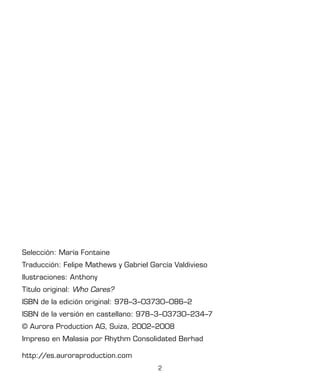2
Selección: María Fontaine
Traducción: Felipe Mathews y Gabriel García Valdivieso
Ilustraciones: Anthony
Título original: Who Cares?
ISBN de la edición original: 978–3–03730–086–2
ISBN de la versión en castellano: 978–3–03730–234–7
© Aurora Production AG, Suiza, 2002–2008
Impreso en Malasia por Rhythm Consolidated Berhad
http://es.auroraproduction.com
 