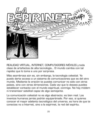 29
REALIDAD VIRTUAL, INTERNET, COMPUTADORES MÓVILES y toda
clase de artefactos de alta tecnología... El mundo cambia con tal
rapidez que lo toma a uno por sorpresa.
Más asombrosa aún es, sin embargo, la tecnología celestial. Yo
puedo darte acceso a un sistema de comunicaciones que es del otro
mundo. Mediante la oración te puedes comunicar no solo con otros
países, sino con otras dimensiones. Cada vez que lo desees puedes
establecer contacto con el mundo espiritual, conmigo. No hay módem
ni transmisor satelital capaz de algo semejante.
La comunicación celestial no es algo abstracto; es bien real. Los
inventos humanos jamás podrán equiparársele. Por eso, si quieres
conocer el mayor adelanto tecnológico del universo, es hora de que te
conectes no a Internet, sino a la espirinet, la red del espíritu.
 