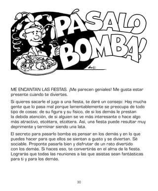 30
ME ENCANTAN LAS FIESTAS. ¡Me parecen geniales! Me gusta estar
presente cuando te diviertes.
Si quieres sacarle el jugo a una fiesta, te daré un consejo: Hay mucha
gente que lo pasa mal porque lamentablemente se preocupa de todo
tipo de cosas: de su figura y su físico, de si los demás le prestan
la debida atención, de si alguien se ve más interesante o hace algo
más atractivo, etcétera, etcétera. Así, una fiesta puede resultar muy
deprimente y terminar siendo una lata.
El secreto para pasarlo bomba es pensar en los demás y en lo que
puedes hacer para que ellos se sientan a gusto y se diviertan. Sé
sociable. Proponte pasarla bien y disfrutar de un rato divertido
con los demás. Si haces eso, te convertirás en el alma de la fiesta.
Lograrás que todas las reuniones a las que asistas sean fantásticas
para ti y para los demás.
 