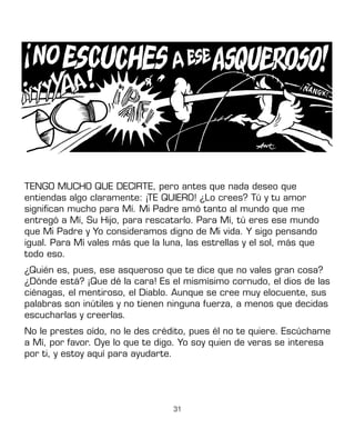 31
TENGO MUCHO QUE DECIRTE, pero antes que nada deseo que
entiendas algo claramente: ¡TE QUIERO! ¿Lo crees? Tú y tu amor
significan mucho para Mí. Mi Padre amó tanto al mundo que me
entregó a Mí, Su Hijo, para rescatarlo. Para Mí, tú eres ese mundo
que Mi Padre y Yo consideramos digno de Mi vida. Y sigo pensando
igual. Para Mí vales más que la luna, las estrellas y el sol, más que
todo eso.
¿Quién es, pues, ese asqueroso que te dice que no vales gran cosa?
¿Dónde está? ¡Que dé la cara! Es el mismísimo cornudo, el dios de las
ciénagas, el mentiroso, el Diablo. Aunque se cree muy elocuente, sus
palabras son inútiles y no tienen ninguna fuerza, a menos que decidas
escucharlas y creerlas.
No le prestes oído, no le des crédito, pues él no te quiere. Escúchame
a Mí, por favor. Oye lo que te digo. Yo soy quien de veras se interesa
por ti, y estoy aquí para ayudarte.
 