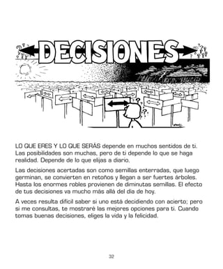 32
LO QUE ERES Y LO QUE SERÁS depende en muchos sentidos de ti.
Las posibilidades son muchas, pero de ti depende lo que se haga
realidad. Depende de lo que elijas a diario.
Las decisiones acertadas son como semillas enterradas, que luego
germinan, se convierten en retoños y llegan a ser fuertes árboles.
Hasta los enormes robles provienen de diminutas semillas. El efecto
de tus decisiones va mucho más allá del día de hoy.
A veces resulta difícil saber si uno está decidiendo con acierto; pero
si me consultas, te mostraré las mejores opciones para ti. Cuando
tomas buenas decisiones, eliges la vida y la felicidad.
 