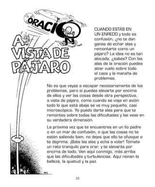 33
CUANDO ESTÁS EN
UN ENREDO y todo es
confusión, ¿no te dan
ganas de echar alas y
remontarte como un
pájaro? La idea no es tan
alocada, ¿sabes? Con las
alas de la oración puedes
alzar vuelo sobre todo
el caos y la maraña de
problemas.
No es que vayas a escapar necesariamente de los
problemas, pero sí puedes elevarte por encima
de ellos y ver las cosas desde otra perspectiva,
a vista de pájaro, como cuando se viaja en avión:
todo lo que está abajo se ve muy pequeño, casi
microscópico. Yo puedo darte alas para que te
remontes sobre todas las dificultades y las veas en
su verdadera dimensión.
La próxima vez que te encuentres en un lío padre
o en un mar de confusión, o que las cosas no te
estén saliendo bien, no dejes que ello te ofusque o
te deprima. ¡Bate las alas y echa a volar! Tómate
un rato tranquilo para orar, y te elevarás por
encima de todo. Ven aquí conmigo, más arriba
que las dificultades y turbulencias. Aquí reinan la
belleza, la quietud y la paz.
 