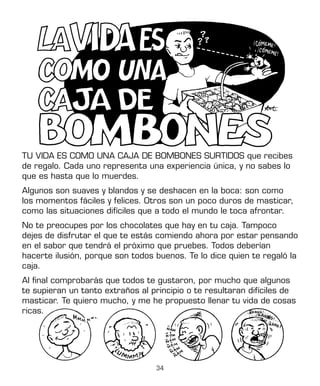 34
TU VIDA ES COMO UNA CAJA DE BOMBONES SURTIDOS que recibes
de regalo. Cada uno representa una experiencia única, y no sabes lo
que es hasta que lo muerdes.
Algunos son suaves y blandos y se deshacen en la boca: son como
los momentos fáciles y felices. Otros son un poco duros de masticar,
como las situaciones difíciles que a todo el mundo le toca afrontar.
No te preocupes por los chocolates que hay en tu caja. Tampoco
dejes de disfrutar el que te estás comiendo ahora por estar pensando
en el sabor que tendrá el próximo que pruebes. Todos deberían
hacerte ilusión, porque son todos buenos. Te lo dice quien te regaló la
caja.
Al final comprobarás que todos te gustaron, por mucho que algunos
te supieran un tanto extraños al principio o te resultaran difíciles de
masticar. Te quiero mucho, y me he propuesto llenar tu vida de cosas
ricas.
 