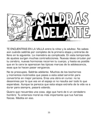35
TE ENCUENTRAS EN LA VALLA entre la niñez y la adultez. No sabes
aún cuándo saldrás por completo de la primera etapa y entrarás de
lleno en la siguiente. La maniobra es complicada. En esta temporada
de ajustes surgen muchas contradicciones. Nuevas ideas circulan por
tu cerebro, nuevas hormonas recorren tu cuerpo, y hasta es posible
que en la cara te aparezcan las típicas marcas de la adolescencia,
esas que te hacen pasar vergüenza.
No te preocupes. Saldrás adelante. Muchos de los bochornos
y momentos incómodos que pases a esta edad servirán para
convertirte en mejor persona. Eres una obra en curso: no te
desanimes por lo que ves en el espejo si no resulta ser todo lo que
esperabas. Aunque te parezca que esta etapa extraña de la vida va a
durar para siempre, pasará volando.
Quiero que recuerdes una cosa, algo que hará de ti un verdadero
hombre: Tu entereza moral es más importante que tus fuerzas
físicas. Medita en eso.
 