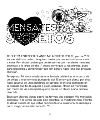 36
TE CUESTA ENTENDER CUÁNTO ME INTERESO POR TI, ¿verdad? No
sabrás del todo cuánto te quiero hasta que nos encontremos cara
a cara. Por ahora tendré que contentarme con mandarte mensajes
secretos a lo largo del día. A veces como que te los pierdes, pues
para captarlos y comprender que son para ti hace falta que prestes
atención.
Te expreso Mi amor mediante una llamada telefónica, una carta de
un amigo o una hermosa puesta de sol. El amor que siento por ti se
hace patente en unas palabras de aprecio, o en una palmadita en
la espalda que te da alguien a quien admiras. Hasta se manifiesta
por medio de las carcajadas que te causa un chiste o una película
divertida.
Esas son algunas pistas sobre las formas que adoptan Mis mensajes
secretos. Y si tienes los ojos bien abiertos, te mostraré más. Pronto
te darás cuenta de que estás recibiendo una avalancha de mensajes
de tu mayor admirador secreto: Yo.
 