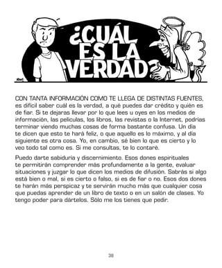 38
CON TANTA INFORMACIÓN COMO TE LLEGA DE DISTINTAS FUENTES,
es difícil saber cuál es la verdad, a qué puedes dar crédito y quién es
de fiar. Si te dejaras llevar por lo que lees u oyes en los medios de
información, las películas, los libros, las revistas o la Internet, podrías
terminar viendo muchas cosas de forma bastante confusa. Un día
te dicen que esto te hará feliz, o que aquello es lo máximo, y al día
siguiente es otra cosa. Yo, en cambio, sé bien lo que es cierto y lo
veo todo tal como es. Si me consultas, te lo contaré.
Puedo darte sabiduría y discernimiento. Esos dones espirituales
te permitirán comprender más profundamente a la gente, evaluar
situaciones y juzgar lo que dicen los medios de difusión. Sabrás si algo
está bien o mal, si es cierto o falso, si es de fiar o no. Esos dos dones
te harán más perspicaz y te servirán mucho más que cualquier cosa
que puedas aprender de un libro de texto o en un salón de clases. Yo
tengo poder para dártelos. Sólo me los tienes que pedir.
 