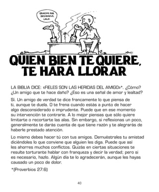 40
LA BIBLIA DICE: «FIELES SON LAS HERIDAS DEL AMIGO»*. ¿Cómo?
¿Un amigo que te hace daño? ¿Eso es una señal de amor y lealtad?
Sí. Un amigo de verdad te dice francamente lo que piensa de
ti, aunque te duela. O te frena cuando estás a punto de hacer
algo desconsiderado o imprudente. Puede que en ese momento
su intervención te contraríe. A lo mejor piensas que sólo quiere
limitarte o recortarte las alas. Sin embargo, si reflexionas un poco,
generalmente te darás cuenta de que tiene razón y te alegrarás de
haberle prestado atención.
Lo mismo debes hacer tú con tus amigos. Demuéstrales tu amistad
diciéndoles lo que conviene que alguien les diga. Puede que así
les ahorres muchos conflictos. Quizás en ciertas situaciones te
resulte torturante hablar con franqueza y decir la verdad; pero si
es necesario, hazlo. Algún día te lo agradecerán, aunque les hayas
causado un poco de dolor.
*(Proverbios 27:6)
 