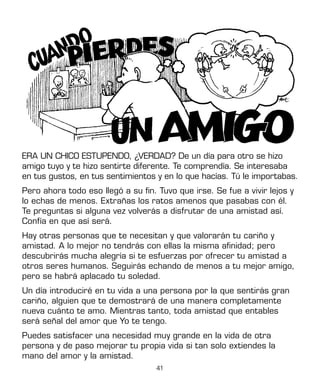 41
ERA UN CHICO ESTUPENDO, ¿VERDAD? De un día para otro se hizo
amigo tuyo y te hizo sentirte diferente. Te comprendía. Se interesaba
en tus gustos, en tus sentimientos y en lo que hacías. Tú le importabas.
Pero ahora todo eso llegó a su fin. Tuvo que irse. Se fue a vivir lejos y
lo echas de menos. Extrañas los ratos amenos que pasabas con él.
Te preguntas si alguna vez volverás a disfrutar de una amistad así.
Confía en que así será.
Hay otras personas que te necesitan y que valorarán tu cariño y
amistad. A lo mejor no tendrás con ellas la misma afinidad; pero
descubrirás mucha alegría si te esfuerzas por ofrecer tu amistad a
otros seres humanos. Seguirás echando de menos a tu mejor amigo,
pero se habrá aplacado tu soledad.
Un día introduciré en tu vida a una persona por la que sentirás gran
cariño, alguien que te demostrará de una manera completamente
nueva cuánto te amo. Mientras tanto, toda amistad que entables
será señal del amor que Yo te tengo.
Puedes satisfacer una necesidad muy grande en la vida de otra
persona y de paso mejorar tu propia vida si tan solo extiendes la
mano del amor y la amistad.
 
