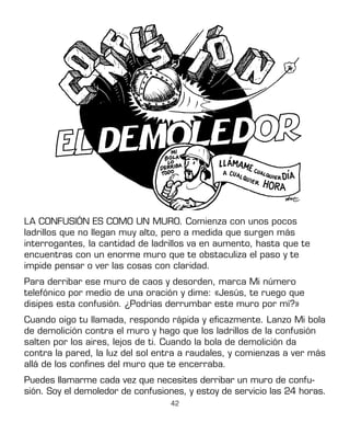 42
LA CONFUSIÓN ES COMO UN MURO. Comienza con unos pocos
ladrillos que no llegan muy alto, pero a medida que surgen más
interrogantes, la cantidad de ladrillos va en aumento, hasta que te
encuentras con un enorme muro que te obstaculiza el paso y te
impide pensar o ver las cosas con claridad.
Para derribar ese muro de caos y desorden, marca Mi número
telefónico por medio de una oración y dime: «Jesús, te ruego que
disipes esta confusión. ¿Podrías derrumbar este muro por mí?»
Cuando oigo tu llamada, respondo rápida y eficazmente. Lanzo Mi bola
de demolición contra el muro y hago que los ladrillos de la confusión
salten por los aires, lejos de ti. Cuando la bola de demolición da
contra la pared, la luz del sol entra a raudales, y comienzas a ver más
allá de los confines del muro que te encerraba.
Puedes llamarme cada vez que necesites derribar un muro de confu-
sión. Soy el demoledor de confusiones, y estoy de servicio las 24 horas.
 