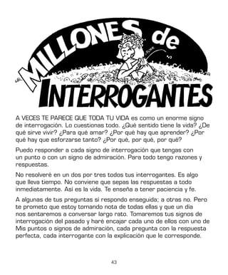 43
A VECES TE PARECE QUE TODA TU VIDA es como un enorme signo
de interrogación. Lo cuestionas todo. ¿Qué sentido tiene la vida? ¿De
qué sirve vivir? ¿Para qué amar? ¿Por qué hay que aprender? ¿Por
qué hay que esforzarse tanto? ¿Por qué, por qué, por qué?
Puedo responder a cada signo de interrogación que tengas con
un punto o con un signo de admiración. Para todo tengo razones y
respuestas.
No resolveré en un dos por tres todos tus interrogantes. Es algo
que lleva tiempo. No conviene que sepas las respuestas a todo
inmediatamente. Así es la vida. Te enseña a tener paciencia y fe.
A algunas de tus preguntas sí respondo enseguida; a otras no. Pero
te prometo que estoy tomando nota de todas ellas y que un día
nos sentaremos a conversar largo rato. Tomaremos tus signos de
interrogación del pasado y haré encajar cada uno de ellos con uno de
Mis puntos o signos de admiración, cada pregunta con la respuesta
perfecta, cada interrogante con la explicación que le corresponde.
 