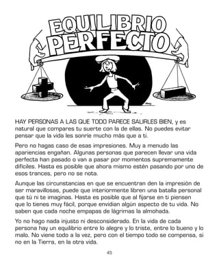 45
HAY PERSONAS A LAS QUE TODO PARECE SALIRLES BIEN, y es
natural que compares tu suerte con la de ellas. No puedes evitar
pensar que la vida les sonríe mucho más que a ti.
Pero no hagas caso de esas impresiones. Muy a menudo las
apariencias engañan. Algunas personas que parecen llevar una vida
perfecta han pasado o van a pasar por momentos supremamente
difíciles. Hasta es posible que ahora mismo estén pasando por uno de
esos trances, pero no se nota.
Aunque las circunstancias en que se encuentran den la impresión de
ser maravillosas, puede que interiormente libren una batalla personal
que tú ni te imaginas. Hasta es posible que al fijarse en ti piensen
que lo tienes muy fácil, porque envidian algún aspecto de tu vida. No
saben que cada noche empapas de lágrimas la almohada.
Yo no hago nada injusto ni desconsiderado. En la vida de cada
persona hay un equilibrio entre lo alegre y lo triste, entre lo bueno y lo
malo. No viene todo a la vez, pero con el tiempo todo se compensa, si
no en la Tierra, en la otra vida.
 