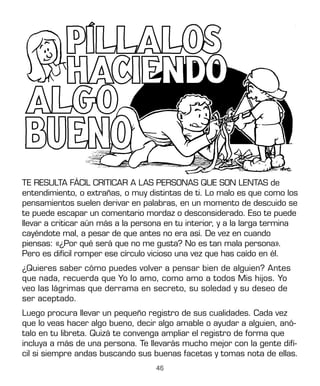 46
TE RESULTA FÁCIL CRITICAR A LAS PERSONAS QUE SON LENTAS de
entendimiento, o extrañas, o muy distintas de ti. Lo malo es que como los
pensamientos suelen derivar en palabras, en un momento de descuido se
te puede escapar un comentario mordaz o desconsiderado. Eso te puede
llevar a criticar aún más a la persona en tu interior, y a la larga termina
cayéndote mal, a pesar de que antes no era así. De vez en cuando
piensas: «¿Por qué será que no me gusta? No es tan mala persona».
Pero es difícil romper ese círculo vicioso una vez que has caído en él.
¿Quieres saber cómo puedes volver a pensar bien de alguien? Antes
que nada, recuerda que Yo lo amo, como amo a todos Mis hijos. Yo
veo las lágrimas que derrama en secreto, su soledad y su deseo de
ser aceptado.
Luego procura llevar un pequeño registro de sus cualidades. Cada vez
que lo veas hacer algo bueno, decir algo amable o ayudar a alguien, anó-
talo en tu libreta. Quizá te convenga ampliar el registro de forma que
incluya a más de una persona. Te llevarás mucho mejor con la gente difí-
cil si siempre andas buscando sus buenas facetas y tomas nota de ellas.
 