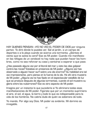 47
HAY QUIENES PIENSAN: «YO NO VEO EL PODER DE DIOS por ninguna
parte». Te diré dónde lo puedes ver. Sal al jardín, a un campo de
deportes o a la playa cuando se acerca una tormenta. ¿Sientes el
viento que te azota la cara? Ese es Mi poder. Cuando me manifiesto
en las ráfagas de un vendaval no hay nada que puedan hacer los hom-
bres, como no sea reforzar su casa y sentarse a esperar a que pase.
¿Has paseado alguna vez por el litoral del mar y visto las olas golpear
contra las rocas? Estabas en presencia de Mi poder. ¿Alguna vez has
observado a alguien hacer surf sobre una ola enorme? Su habilidad era tal
vez impresionante, pero piensa en la fuerza de la ola. He ahí otra muestra
de Mi poder. ¿Alguna vez te has fijado en el espectacular estallido de luz
que se produce después de algunas tormentas, cuando el sol muestra su
gloria entre los nubarrones? Ese es otro aspecto de Mi poder.
Imagina por un instante lo que sucedería si Yo eliminara todas esas
manifestaciones de Mi poder. Figúrate que por un momento suprimiera
el aire, el sol, el agua, la tierra y todo lo que es indispensable para la
vida de los hombres. No cabría duda de quién es soberano de todo.
Yo mando. Por algo soy Dios. Mi poder es evidente. Mi dominio es
innegable.
 