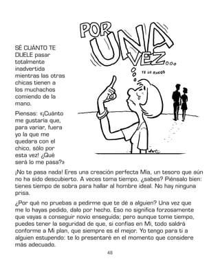 48
SÉ CUÁNTO TE
DUELE pasar
totalmente
inadvertida
mientras las otras
chicas tienen a
los muchachos
comiendo de la
mano.
Piensas: «¡Cuánto
me gustaría que,
para variar, fuera
yo la que me
quedara con el
chico, sólo por
esta vez! ¿Qué
será lo me pasa?»
¡No te pasa nada! Eres una creación perfecta Mía, un tesoro que aún
no ha sido descubierto. A veces toma tiempo, ¿sabes? Piénsalo bien:
tienes tiempo de sobra para hallar al hombre ideal. No hay ninguna
prisa.
¿Por qué no pruebas a pedirme que te dé a alguien? Una vez que
me lo hayas pedido, dalo por hecho. Eso no significa forzosamente
que vayas a conseguir novio enseguida; pero aunque tome tiempo,
puedes tener la seguridad de que, si confías en Mí, todo saldrá
conforme a Mi plan, que siempre es el mejor. Yo tengo para ti a
alguien estupendo: te lo presentaré en el momento que considere
más adecuado.
 