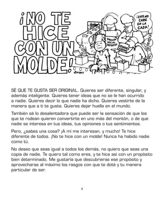 4
SÉ QUE TE GUSTA SER ORIGINAL. Quieres ser diferente, singular, y
además inteligente. Quieres tener ideas que no se le han ocurrido
a nadie. Quieres decir lo que nadie ha dicho. Quieres vestirte de la
manera que a ti te gusta. Quieres dejar huella en el mundo.
También sé lo desalentadora que puede ser la sensación de que los
que te rodean quieren convertirte en uno más del montón, o de que
nadie se interesa en tus ideas, tus opiniones o tus sentimientos.
Pero, ¿sabes una cosa? ¡A mí me interesan, y mucho! Te hice
diferente de todos. ¡No te hice con un molde! Nunca ha habido nadie
como tú.
No deseo que seas igual a todos los demás, no quiero que seas una
copia de nadie. Te quiero tal como eres, y te hice así con un propósito
bien determinado. Me gustaría que descubrieras ese propósito y
aprovecharas al máximo los rasgos con que te doté y tu manera
particular de ser.
 