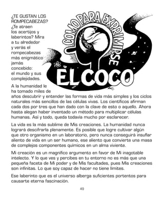 49
años descubrir y entender las formas de vida más simples y los ciclos
naturales más sencillos de las células vivas. Los científicos afirman
cada dos por tres que han dado con la clave de esto o aquello. Ahora
hasta alegan haber inventado un método para multiplicar células
humanas. Así y todo, queda todavía mucho por esclarecer.
La vida es la más sublime de Mis creaciones. La humanidad nunca
logrará descifrarla plenamente. Es posible que logre cultivar algún
que otro organismo en un laboratorio, pero nunca conseguirá insuflar
aliento de vida en un ser humano, ese aliento que convierte una masa
de complejos componentes químicos en un alma viviente.
Mi creación es un magnífico argumento en favor de Mi inagotable
intelecto. Y lo que ves y percibes en tu entorno no es más que una
pequeña faceta de Mi poder y de Mis facultades, pues Mis creaciones
son infinitas. Lo que soy capaz de hacer no tiene límites.
Ese laberinto que es el universo alberga suficientes portentos para
causarte eterna fascinación.
¿TE GUSTAN LOS
ROMPECABEZAS?
¿Te atraen
los acertijos y
laberintos? Mira
a tu alrededor
y verás el
rompecabezas
más enigmático
jamás
concebido:
el mundo y sus
complejidades.
A la humanidad le
ha tomado miles de
 