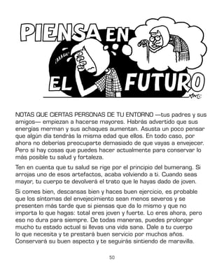 50
NOTAS QUE CIERTAS PERSONAS DE TU ENTORNO —tus padres y sus
amigos— empiezan a hacerse mayores. Habrás advertido que sus
energías merman y sus achaques aumentan. Asusta un poco pensar
que algún día tendrás la misma edad que ellos. En todo caso, por
ahora no deberías preocuparte demasiado de que vayas a envejecer.
Pero sí hay cosas que puedes hacer actualmente para conservar lo
más posible tu salud y fortaleza.
Ten en cuenta que tu salud se rige por el principio del bumerang. Si
arrojas uno de esos artefactos, acaba volviendo a ti. Cuando seas
mayor, tu cuerpo te devolverá el trato que le hayas dado de joven.
Si comes bien, descansas bien y haces buen ejercicio, es probable
que los síntomas del envejecimiento sean menos severos y se
presenten más tarde que si piensas que da lo mismo y que no
importa lo que hagas: total eres joven y fuerte. Lo eres ahora, pero
eso no dura para siempre. De todas maneras, puedes prolongar
mucho tu estado actual si llevas una vida sana. Dale a tu cuerpo
lo que necesita y te prestará buen servicio por muchos años.
Conservará su buen aspecto y te seguirás sintiendo de maravilla.
 