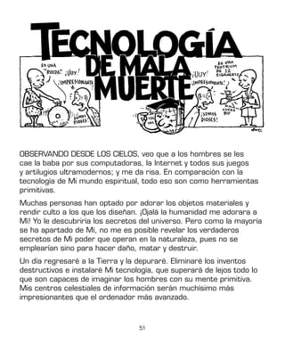 51
OBSERVANDO DESDE LOS CIELOS, veo que a los hombres se les
cae la baba por sus computadoras, la Internet y todos sus juegos
y artilugios ultramodernos; y me da risa. En comparación con la
tecnología de Mi mundo espiritual, todo eso son como herramientas
primitivas.
Muchas personas han optado por adorar los objetos materiales y
rendir culto a los que los diseñan. ¡Ojalá la humanidad me adorara a
Mí! Yo le descubriría los secretos del universo. Pero como la mayoría
se ha apartado de Mí, no me es posible revelar los verdaderos
secretos de Mi poder que operan en la naturaleza, pues no se
emplearían sino para hacer daño, matar y destruir.
Un día regresaré a la Tierra y la depuraré. Eliminaré los inventos
destructivos e instalaré Mi tecnología, que superará de lejos todo lo
que son capaces de imaginar los hombres con su mente primitiva.
Mis centros celestiales de información serán muchísimo más
impresionantes que el ordenador más avanzado.
 