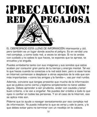 52
EL CIBERESPACIO ESTÁ LLENO DE INFORMACIÓN interesante y útil,
pero también es un lugar donde acecha el peligro. Es en verdad una
red compleja, y como toda red, a veces te atrapa. Si no te andas
con cuidado y no sabes lo que haces, te expones que te aprese, te
envuelva y te engulla.
Puedes embeberte tanto con sus imágenes y sus sonidos que estos
acaben por consumir gran parte de tu tiempo y energía mental. Tal vez
lo que haces cuando te conectas a la red está bien; pero si esas horas
en Internet comienzan a desplazar a otros aspectos de la vida que son
más importantes —como los amigos y la familia—, vas por mal rumbo.
Además, conviene que tengas presente que mucha de la información
que se publica como cierta y legítima simplemente no tiene validez
alguna. Debes aprender a ser prudente, andar con cautela y tener
buen criterio, o te van a engañar. No puedes dar crédito a todo lo que
oyes ni confiar en todas las personas. Y en el caso de la Internet, eso
se aplica más aún.
Pídeme que te ayude a navegar sensatamente por esa compleja red
de información. Yo puedo indicarte lo que es veraz y vale la pena, y lo
que debes evitar para no terminar con un revoltijo en la cabeza.
 