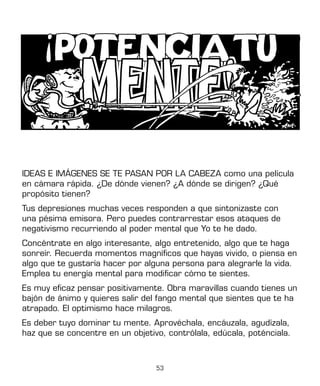 53
IDEAS E IMÁGENES SE TE PASAN POR LA CABEZA como una película
en cámara rápida. ¿De dónde vienen? ¿A dónde se dirigen? ¿Qué
propósito tienen?
Tus depresiones muchas veces responden a que sintonizaste con
una pésima emisora. Pero puedes contrarrestar esos ataques de
negativismo recurriendo al poder mental que Yo te he dado.
Concéntrate en algo interesante, algo entretenido, algo que te haga
sonreír. Recuerda momentos magníficos que hayas vivido, o piensa en
algo que te gustaría hacer por alguna persona para alegrarle la vida.
Emplea tu energía mental para modificar cómo te sientes.
Es muy eficaz pensar positivamente. Obra maravillas cuando tienes un
bajón de ánimo y quieres salir del fango mental que sientes que te ha
atrapado. El optimismo hace milagros.
Es deber tuyo dominar tu mente. Aprovéchala, encáuzala, agudízala,
haz que se concentre en un objetivo, contrólala, edúcala, poténciala.
 