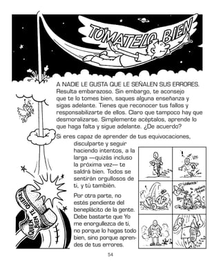 54
A NADIE LE GUSTA QUE LE SEÑALEN SUS ERRORES.
Resulta embarazoso. Sin embargo, te aconsejo
que te lo tomes bien, saques alguna enseñanza y
sigas adelante. Tienes que reconocer tus fallos y
responsabilizarte de ellos. Claro que tampoco hay que
desmoralizarse. Simplemente acéptalos, aprende lo
que haga falta y sigue adelante. ¿De acuerdo?
Si eres capaz de aprender de tus equivocaciones,
disculparte y seguir
haciendo intentos, a la
larga —quizás incluso
la próxima vez— te
saldrá bien. Todos se
sentirán orgullosos de
ti, y tú también.
Por otra parte, no
estés pendiente del
beneplácito de la gente.
Debe bastarte que Yo
me enorgullezca de ti,
no porque lo hagas todo
bien, sino porque apren-
des de tus errores.
 