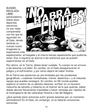 55
BUNGEE,
ESCALADA
LIBRE,
paracaidismo,
todos esos
deportes
extremos
no son nada
comparados
con los que te
aguardan en
el Cielo, donde
tendrás un
cuerpo nuevo.
Imagínate la
experiencia más
espeluznante, arriesgada y al mismo tiempo apasionante que pudieras
tener. Eso ni siquiera se acerca a los extremos que se pueden
experimentar en el Cielo.
Por ahora, en la Tierra, debes tener cuidado. Tu cuerpo no es inmune
a las lesiones y el dolor. En cambio, en el Cielo desaparecerán el
peligro y el sufrimiento, y por tanto dejará de haber límites.
En la Tierra tus aventuras se ven limitadas por los accidentes
geográficos —cadenas montañosas, mares, desiertos— y el reducido
equipo que puedes conseguir. En cambio, en Mi mundo puedes
explorar el centro de un planeta distante, surfear en un tsunami,
reducirte de tamaño y meterte en el interior de lo que quieras, saltar
desde alturas físicamente imposibles y hacer canotaje por rápidos de
la envergadura de las cataratas Victoria o las del Niágara.
¿Qué sentido tiene entonces sufrir graves lesiones por un momento
adrenalínico? En el Cielo, sin embargo, no te faltarán emociones
extremas.
 