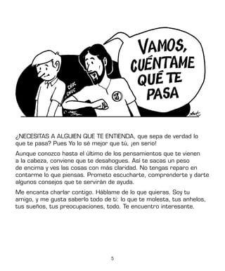 5
¿NECESITAS A ALGUIEN QUE TE ENTIENDA, que sepa de verdad lo
que te pasa? Pues Yo lo sé mejor que tú, ¡en serio!
Aunque conozco hasta el último de los pensamientos que te vienen
a la cabeza, conviene que te desahogues. Así te sacas un peso
de encima y ves las cosas con más claridad. No tengas reparo en
contarme lo que piensas. Prometo escucharte, comprenderte y darte
algunos consejos que te servirán de ayuda.
Me encanta charlar contigo. Háblame de lo que quieras. Soy tu
amigo, y me gusta saberlo todo de ti: lo que te molesta, tus anhelos,
tus sueños, tus preocupaciones, todo. Te encuentro interesante.
J
 