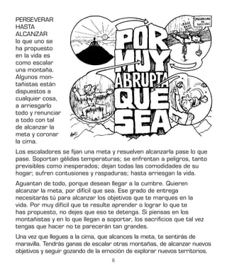 6
PERSEVERAR
HASTA
ALCANZAR
lo que uno se
ha propuesto
en la vida es
como escalar
una montaña.
Algunos mon-
tañistas están
dispuestos a
cualquier cosa,
a arriesgarlo
todo y renunciar
a todo con tal
de alcanzar la
meta y coronar
la cima.
Los escaladores se fijan una meta y resuelven alcanzarla pase lo que
pase. Soportan gélidas temperaturas; se enfrentan a peligros, tanto
previsibles como inesperados; dejan todas las comodidades de su
hogar; sufren contusiones y raspaduras; hasta arriesgan la vida.
Aguantan de todo, porque desean llegar a la cumbre. Quieren
alcanzar la meta, por difícil que sea. Ese grado de entrega
necesitarás tú para alcanzar los objetivos que te marques en la
vida. Por muy difícil que te resulte aprender o lograr lo que te
has propuesto, no dejes que eso te detenga. Si piensas en los
montañistas y en lo que llegan a soportar, los sacrificios que tal vez
tengas que hacer no te parecerán tan grandes.
Una vez que llegues a la cima, que alcances la meta, te sentirás de
maravilla. Tendrás ganas de escalar otras montañas, de alcanzar nuevos
objetivos y seguir gozando de la emoción de explorar nuevos territorios.
 