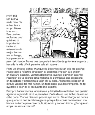 7
ESTE DÍA
NO ANDA
nada bien. Te
enfrentas a
un problema
tras otro.
Son cositas
molestas que
quizá no te
importarían
tanto si
estuvieras de
mejor humor;
sin embargo,
hoy parecen lo
peor del mundo. No es que tengas la intención de gritarle a la gente o
hacerle la vida difícil, pero te sale sin querer.
Reza un antiguo dicho: «Aunque no podemos evitar que los pájaros
revoloteen a nuestro alrededor, sí podemos impedir que aniden
en nuestra cabeza». Lamentablemente, cuando el primer pajarillo
rezongón se te acercó esta mañana, le permitiste que se posara
en tu cabeza y empezara a tejer allí su nido. Ahora has caído en el
círculo vicioso del mal humor. En todo caso, puedes romperlo. Yo te
ayudaré a salir de él en cuanto me lo pidas.
Siempre habrá baches, obstáculos y dificultades molestas que pueden
agriarte la jornada si tú lo permites. Cada día es una lucha; de eso no
cabe duda. Y unos días son peores que otros. Sin embargo, no tienes
que quedarte con la cabeza gacha porque las cosas comenzaron mal.
Nunca es tarde para revertir la situación y cobrar ánimo. ¿Por qué no
empiezas ahora mismo?
 