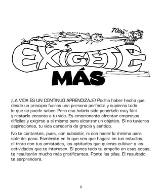 8
¡LA VIDA ES UN CONTINUO APRENDIZAJE! Podría haber hecho que
desde un principio fueras una persona perfecta y supieras todo
lo que se puede saber. Pero eso habría sido ponértelo muy fácil
y restarle encanto a tu vida. Es emocionante afrontar empresas
difíciles y exigirse a sí mismo para alcanzar un objetivo. Si no tuvieras
aspiraciones, tu vida carecería de gracia y sentido.
No te contentes, pues, con subsistir, ni con hacer lo mínimo para
salir del paso. Esmérate en lo que sea que hagas: en tus estudios,
el trato con tus amistades, las aptitudes que quieras cultivar o las
actividades que te interesen. Si pones todo tu empeño en esas cosas,
te resultarán mucho más gratificantes. Ponte las pilas. El resultado
te sorprenderá.
 