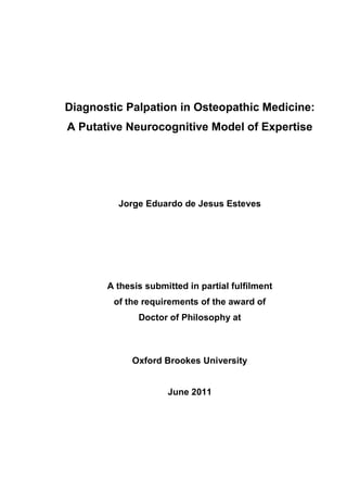 Diagnostic Palpation in Osteopathic Medicine:
A Putative Neurocognitive Model of Expertise




         Jorge Eduardo de Jesus Esteves




       A thesis submitted in partial fulfilment
        of the requirements of the award of
              Doctor of Philosophy at



             Oxford Brookes University


                     June 2011
 