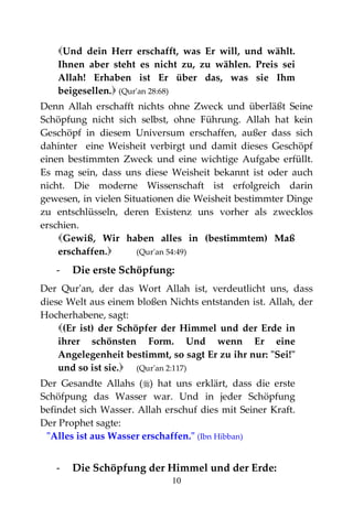 10
Und dein Herr erschafft, was Er will, und wählt.
Ihnen aber steht es nicht zu, zu wählen. Preis sei
Allah! Erhaben ist Er über das, was sie Ihm
beigesellen. (Qur'an 28:68)
Denn Allah erschafft nichts ohne Zweck und überläßt Seine
Schöpfung nicht sich selbst, ohne Führung. Allah hat kein
Geschöpf in diesem Universum erschaffen, außer dass sich
dahinter eine Weisheit verbirgt und damit dieses Geschöpf
einen bestimmten Zweck und eine wichtige Aufgabe erfüllt.
Es mag sein, dass uns diese Weisheit bekannt ist oder auch
nicht. Die moderne Wissenschaft ist erfolgreich darin
gewesen, in vielen Situationen die Weisheit bestimmter Dinge
zu entschlüsseln, deren Existenz uns vorher als zwecklos
erschien.
Gewiß, Wir haben alles in (bestimmtem) Maß
erschaffen. (Qur'an 54:49)
- Die erste Schöpfung:
Der Qur'an, der das Wort Allah ist, verdeutlicht uns, dass
diese Welt aus einem bloßen Nichts entstanden ist. Allah, der
Hocherhabene, sagt:
(Er ist) der Schöpfer der Himmel und der Erde in
ihrer schönsten Form. Und wenn Er eine
Angelegenheit bestimmt, so sagt Er zu ihr nur: "Sei!"
und so ist sie. (Qur'an 2:117)
Der Gesandte Allahs () hat uns erklärt, dass die erste
Schöfpung das Wasser war. Und in jeder Schöpfung
befindet sich Wasser. Allah erschuf dies mit Seiner Kraft.
Der Prophet sagte:
"Alles ist aus Wasser erschaffen." (Ibn Hibban)
- Die Schöpfung der Himmel und der Erde:
 