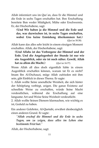 11
Allah informiert uns im Qur`an, dass Er die Himmel und
die Erde in sechs Tagen erschaffen hat. Ihre Erschaffung
bereitete Ihm weder Müdigkeit, Mühe oder Erschwernis.
Er, der Hocherhabene, sagt:
Und Wir haben ja die Himmel und die Erde und
das, was dazwischen ist, in sechs Tagen erschaffen,
wobei Uns keine Ermüdung überkommen hat.
(Qur'an 50:38)
Allah kann das alles sehr leicht in einem einzigen Moment
erschaffen. Allah, der Hocherhabene, sagt:
Und Allahs ist das Verborgene der Himmel und der
Erde. Und die Angelegenheit der Stunde ist nur wie
ein Augenblick, oder sie ist noch näher. Gewiß, Allah
hat zu allem die Macht. (Qur'an 16:77)
Wenn Allah all dies doch eigentlich hätte in einem
Augenblick erschaffen können, warum tat Er es nicht?
Imam Ibn Al-Dschauzi, möge Allah zufrieden mit ihm
sein, gibt Einblick in dieses Thema. Er sagte:
1. Allah wollte Seine unendliche Weisheit, die sich hinter
der Schöpfung verbirgt, zeigen. Die ganze Existenz auf
schnellste Weise zu erschaffen, würde Seine Macht
verdeutlichen, während die Erschaffung auf eine
langsame Art und Weise Seine Weisheit verdeutlicht.
2. Allah wollte Seinen Dienern klarmachen, wie wichtig es
ist, Geduld zu haben.
Ein anderer Gelehrter, Al-Qurtubi, erwähnt diesbezüglich
einen anderen Grund. Er sagte:
"Allah erschuf die Himmel und die Erde in sechs
Tagen, um zu zeigen, dass alles im Leben eine
bestimmte Frist hat."
Allah, der Hocherhabene, sagt:
 