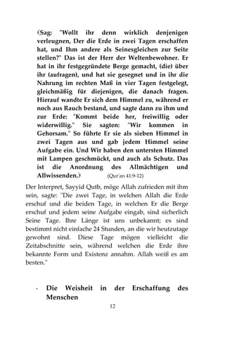 12
Sag: "Wollt ihr denn wirklich denjenigen
verleugnen, Der die Erde in zwei Tagen erschaffen
hat, und Ihm andere als Seinesgleichen zur Seite
stellen?" Das ist der Herr der Weltenbewohner. Er
hat in ihr festgegründete Berge gemacht, (die) über
ihr (aufragen), und hat sie gesegnet und in ihr die
Nahrung im rechten Maß in vier Tagen festgelegt,
gleichmäßig für diejenigen, die danach fragen.
Hierauf wandte Er sich dem Himmel zu, während er
noch aus Rauch bestand, und sagte dann zu ihm und
zur Erde: "Kommt beide her, freiwillig oder
widerwillig." Sie sagten: "Wir kommen in
Gehorsam." So führte Er sie als sieben Himmel in
zwei Tagen aus und gab jedem Himmel seine
Aufgabe ein. Und Wir haben den untersten Himmel
mit Lampen geschmückt, und auch als Schutz. Das
ist die Anordnung des Allmächtigen und
Allwissenden. (Qur'an 41:9-12)
Der Interpret, Sayyid Qutb, möge Allah zufrieden mit ihm
sein, sagte: "Die zwei Tage, in welchen Allah die Erde
erschuf und die beiden Tage, in welchen Er die Berge
erschuf und jedem seine Aufgabe eingab, sind sicherlich
Seine Tage. Ihre Länge ist uns unbekannt; es sind
bestimmt nicht einfache 24 Stunden, an die wir heutzutage
gewohnt sind. Diese Tage mögen vielleicht die
Zeitabschnitte sein, während welchen die Erde ihre
bekannte Form und Existenz annahm. Allah weiß es am
besten."
- Die Weisheit in der Erschaffung des
Menschen
 