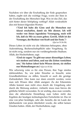 13
Nachdem wir über die Erschaffung der Erde gesprochen
haben, ergibt sich die wichtige Frage, worin der Sinn in
der Erschaffung des Menschen liegt. Was ist das Ziel, das
sich hinter dieser Schöpfung verbirgt? Allah verdeutlicht
dies mit Seinen folgenden Worten:
"Und Ich habe die Ginn und die Menschen nur
(dazu) erschaffen, damit sie Mir dienen. Ich will
weder von ihnen irgendeine Versorgung, noch will
Ich, daß sie Mir zu essen geben. Gewiß, Allah ist der
Versorger, der Besitzer von Kraft und der Feste."
(Qur'an 51:56-58)
Dieses Leben ist nicht wie die Atheisten behaupten, ohne
Auferstehung, Rechenschaftspflicht oder Vergeltung. Es
ist nicht ewig, sondern nur ein vorübergehendes Stadium.
Allah, der Hocherhabene, sagt:
Und sie sagen: "Es gibt nur unser diesseitiges Leben;
wir sterben und leben, und nur die Zeiten vernichten
uns." Sie haben (aber) kein Wissen davon, sie stellen
nur Mutmaßungen an. (Qur'an 45:24)
Wie schwierig wäre es für eine Person, ihre Tage sinnlos
dahinzuleben. So, wie jeder Einzelne es braucht, seine
Grundbedürfnisse zu stillen, braucht er auch die geistige
Zufriedenheit. Dies kann nur dann erreicht werden, wenn
man sich Wissen über Allah aneignet. Zu der Erkenntnis
Allahs kommt man nicht etwa durch die Umgebung oder
durch die Meinung anderer, vielmehr muss man hierzu die
göttliche Schrift verwenden. Es ist wichtig, dass man versteht,
dass die atheistische Einstellung zum Leben nicht das
Ergebnis der heutigen technologischen Fortschritte ist. Das ist
eine von jeher bestätigte, sehr alte Ansicht, die im Laufe der
Jahrhunderte von jenen überliefert wurde, die selbst keinen
Glauben hatten. Allah, der Hocherhabene, sagt:
 