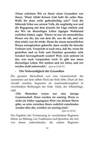 14
Dann schickten Wir zu ihnen einen Gesandten von
ihnen: "Dient Allah! Keinen Gott habt ihr außer Ihm.
Wollt ihr denn nicht gottesfürchtig sein?" Und die
führende Schar aus seinem Volk, die ungläubig war und
die Begegnung mit dem Jenseits für Lüge erklärte und
der Wir im diesseitigen Leben üppigen Wohlstand
verliehen hatten, sagte: "Dieser ist nur ein menschliches
Wesen wie ihr, das von dem ißt, was ihr eßt, und von
dem trinkt, was ihr trinkt. Wenn ihr einem menschlichen
Wesen euresgleichen gehorcht, dann werdet ihr fürwahr
Verlierer sein. Verspricht er euch etwa, daß ihr, wenn ihr
gestorben und zu Erde und Knochen geworden seid,
(wieder) hervorgebracht werdet? Weit, weit entfernt ist
das, was euch versprochen wird. Es gibt nur unser
diesseitiges Leben: Wir sterben und wir leben, und wir
werden nicht auferweckt. (Qur'an 23:32-37)
- Die Notwendigkeit der Gesandten
Die gesamte Menschheit war eine Gemeinschaft, die
zusammen auf dem selben Fleck der Erde lebte. Doch als ihre
Anzahl zunahm, begannen sie auseinanderzugehen in
verschiedene Richtungen der Erde. Allah, der Allmächtige,
sagt:
Die Menschen waren nur eine einzige
Gemeinschaft. Dann wurden sie uneinig. Wenn es
nicht ein früher ergangenes Wort von deinem Herrn
gäbe, so wäre zwischen ihnen wahrlich entschieden
worden über das, worüber sie uneinig sind.
(Qur´an 10:19)
Das Ergebnis der Verstreuung in verschiedene Regionen
führte zur Bildung von Traditionen und Sprachen, die sich
von denen unterschieden, die andere Regionen
 