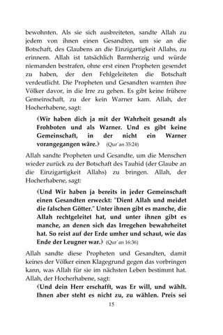 15
bewohnten. Als sie sich ausbreiteten, sandte Allah zu
jedem von ihnen einen Gesandten, um sie an die
Botschaft, des Glaubens an die Einzigartigkeit Allahs, zu
erinnern. Allah ist tatsächlich Barmherzig und würde
niemanden bestrafen, ohne erst einen Propheten gesendet
zu haben, der den Fehlgeleiteten die Botschaft
verdeutlicht. Die Propheten und Gesandten warnten ihre
Völker davor, in die Irre zu gehen. Es gibt keine frühere
Gemeinschaft, zu der kein Warner kam. Allah, der
Hocherhabene, sagt:
Wir haben dich ja mit der Wahrheit gesandt als
Frohboten und als Warner. Und es gibt keine
Gemeinschaft, in der nicht ein Warner
vorangegangen wäre. (Qur´an 35:24)
Allah sandte Propheten und Gesandte, um die Menschen
wieder zurück zu der Botschaft des Tauhid (der Glaube an
die Einzigartigkeit Allahs) zu bringen. Allah, der
Hocherhabene, sagt:
Und Wir haben ja bereits in jeder Gemeinschaft
einen Gesandten erweckt: "Dient Allah und meidet
die falschen Götter." Unter ihnen gibt es manche, die
Allah rechtgeleitet hat, und unter ihnen gibt es
manche, an denen sich das Irregehen bewahrheitet
hat. So reist auf der Erde umher und schaut, wie das
Ende der Leugner war. (Qur´an 16:36)
Allah sandte diese Propheten und Gesandten, damit
keines der Völker einen Klagegrund gegen das vorbringen
kann, was Allah für sie im nächsten Leben bestimmt hat.
Allah, der Hocherhabene, sagt:
Und dein Herr erschafft, was Er will, und wählt.
Ihnen aber steht es nicht zu, zu wählen. Preis sei
 