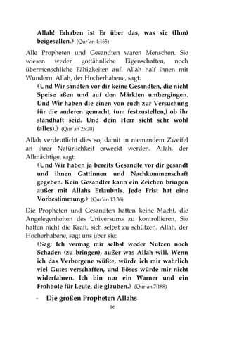 16
Allah! Erhaben ist Er über das, was sie (Ihm)
beigesellen. (Qur´an 4:165)
Alle Propheten und Gesandten waren Menschen. Sie
wiesen weder gottähnliche Eigenschaften, noch
übermenschliche Fähigkeiten auf. Allah half ihnen mit
Wundern. Allah, der Hocherhabene, sagt:
Und Wir sandten vor dir keine Gesandten, die nicht
Speise aßen und auf den Märkten umhergingen.
Und Wir haben die einen von euch zur Versuchung
für die anderen gemacht, (um festzustellen,) ob ihr
standhaft seid. Und dein Herr sieht sehr wohl
(alles). (Qur´an 25:20)
Allah verdeutlicht dies so, damit in niemandem Zweifel
an ihrer Natürlichkeit erweckt werden. Allah, der
Allmächtige, sagt:
Und Wir haben ja bereits Gesandte vor dir gesandt
und ihnen Gattinnen und Nachkommenschaft
gegeben. Kein Gesandter kann ein Zeichen bringen
außer mit Allahs Erlaubnis. Jede Frist hat eine
Vorbestimmung. (Qur´an 13:38)
Die Propheten und Gesandten hatten keine Macht, die
Angelegenheiten des Universums zu kontrollieren. Sie
hatten nicht die Kraft, sich selbst zu schützen. Allah, der
Hocherhabene, sagt uns über sie:
Sag: Ich vermag mir selbst weder Nutzen noch
Schaden (zu bringen), außer was Allah will. Wenn
ich das Verborgene wüßte, würde ich mir wahrlich
viel Gutes verschaffen, und Böses würde mir nicht
widerfahren. Ich bin nur ein Warner und ein
Frohbote für Leute, die glauben. (Qur´an 7:188)
- Die großen Propheten Allahs
 
