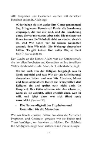 17
Alle Propheten und Gesandten wurden mit derselben
Botschaft entsandt. Allah sagt:
Oder haben sie sich außer Ihm Götter genommen?
Sag: Bringt euren Beweis vor! Das ist die Ermahnung
derjenigen, die mit mir sind, und die Ermahnung
derer, die vor mir waren. Aber nein! Die meisten von
ihnen kennen die Wahrheit nicht; so wenden sie sich
ab. Und Wir haben vor dir keinen Gesandten
gesandt, dem Wir nicht (die Weisung) eingegeben
hätten: "Es gibt keinen Gott außer Mir, so dient
Mir!" (Qur´an 21:24-25)
Der Glaube an die Einheit Allahs war die Kernbotschaft,
die von allen Propheten und Gesandten an ihre jeweiligen
Völker überbracht wurde. Allah, der Hocherhabene, sagt:
Er hat euch von der Religion festgelegt, was Er
Noah anbefahl und was Wir dir (als Offenbarung)
eingegeben haben und was Wir Abraham, Moses
und Jesus anbefahlen: Haltet die (Vorschriften der)
Religion ein und spaltet euch nicht darin (in
Gruppen). Den Götzendienern setzt das schwer zu,
wozu du sie aufrufst. Allah erwählt dazu, wen Er
will, und leitet dazu, wer sich (Ihm) reuig
zuwendet. (Qur´an 42:13)
- Die Notwendigkeit der Propheten und
Gesandten für die Menschen
Wie wir bereits erwähnt haben, brauchen die Menschen
Propheten und Gesandte, genauso wie sie Speise und
Trank benötigen, um bestehen zu bleiben. Der Gelehrte
Ibn Al-Qayyim, möge Allah zufrieden mit ihm sein, sagte:
 