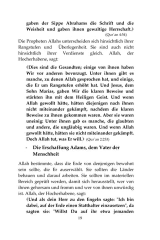 19
gaben der Sippe Abrahams die Schrift und die
Weisheit und gaben ihnen gewaltige Herrschaft.
(Qur´an 4:54)
Die Propheten Allahs unterscheiden sich hinsichtlich ihrer
Rangstufen und Überlegenheit. Sie sind auch nicht
hinsichtlich ihrer Verdienste gleich. Allah, der
Hocherhabene, sagt:
Dies sind die Gesandten; einige von ihnen haben
Wir vor anderen bevorzugt. Unter ihnen gibt es
manche, zu denen Allah gesprochen hat, und einige,
die Er um Rangstufen erhöht hat. Und Jesus, dem
Sohn Marias, gaben Wir die klaren Beweise und
stärkten ihn mit dem Heiligen Geist. Und wenn
Allah gewollt hätte, hätten diejenigen nach ihnen
nicht miteinander gekämpft, nachdem die klaren
Beweise zu ihnen gekommen waren. Aber sie waren
uneinig: Unter ihnen gab es manche, die glaubten
und andere, die ungläubig waren. Und wenn Allah
gewollt hätte, hätten sie nicht miteinander gekämpft.
Doch Allah tut, was Er will. (Qur´an 2:253)
- Die Erschaffung Adams, dem Vater der
Menschheit
Allah bestimmte, dass die Erde von denjenigen bewohnt
sein sollte, die Er auserwählt. Sie sollten die Länder
bebauen und darauf arbeiten. Sie sollten im materiellen
Bereich geprüft werden, damit sich herausstellt, wer von
ihnen gehorsam und fromm und wer von ihnen unwürdig
ist. Allah, der Hocherhabene, sagt:
Und als dein Herr zu den Engeln sagte: "Ich bin
dabei, auf der Erde einen Statthalter einzusetzen", da
sagten sie: "Willst Du auf ihr etwa jemanden
 
